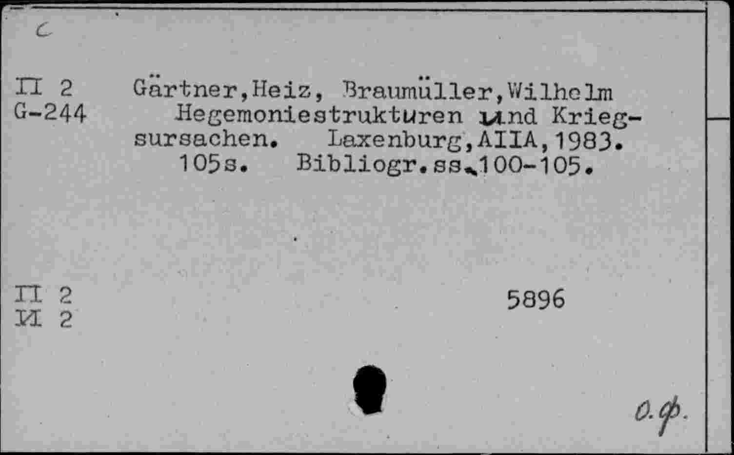 ﻿G
H 2
G-244
Gartner,Heiz, Braumüller,WilheIm Hegemoniestrukturen vind. Krieg-sursachen. Laxenburg,AIIA,1983. 105s. Bibliogr.03^100-105.
n 2
M 2
5896